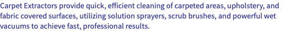 Carpet Extractors provide quick, efficient cleaning of carpeted areas, upholstery, and fabric covered surfaces, utilizing solution sprayers, scrub brushes, and powerful wet vacuums to achieve fast, professional results.
