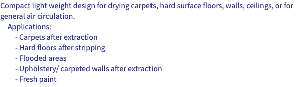 Compact light weight design for drying carpets, hard surface floors, walls, ceilings, or for general air circulation. Applications: - Carpets after extraction - Hard floors after stripping - Flooded areas - Upholstery/ carpeted walls after extraction - Fresh paint