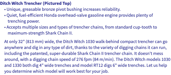 Ditch Witch Trencher (Pictured Top) • Unique, greasable bronze pivot bushing increases reliability. • Quiet, fuel-efficient Honda overhead-valve gasoline engine provides plenty of trenching power. • Accepts multiple sizes and types of trencher chains, from standard cup-tooth to maximum-strength Shark Chain II. At only 32" (813 mm) wide, the Ditch Witch 1030 walk-behind compact trencher can go anywhere and dig in any type of dirt, thanks to the variety of digging chains it can run, including the patented, super-durable Shark Chain II trencher chain. It doesn't mess around, with a digging chain speed of 276 fpm (84 m/min). The Ditch Witch models 1030 and 1330 both dig 4" wide trenches and model RT12 digs 6" wide trenches. Let us help you determine which model will work best for your job.