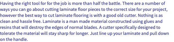 Having the right tool for for the job is more than half the battle. There are a number of ways you can go about cutting laminate floor pieces to the correct size for your project, however the best way to cut laminate flooring is with a good old cutter. Nothing is as clean and hassle free. Laminate is a man made material constructed using glues and resins that will destroy the edges of normal blades. A cutter specifically designed to tolerate the material will stay sharp for longer. Just line up your laminate and pull down on the handle.