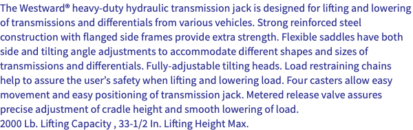 The Westward® heavy-duty hydraulic transmission jack is designed for lifting and lowering of transmissions and differentials from various vehicles. Strong reinforced steel construction with flanged side frames provide extra strength. Flexible saddles have both side and tilting angle adjustments to accommodate different shapes and sizes of transmissions and differentials. Fully-adjustable tilting heads. Load restraining chains help to assure the user’s safety when lifting and lowering load. Four casters allow easy movement and easy positioning of transmission jack. Metered release valve assures precise adjustment of cradle height and smooth lowering of load. 2000 Lb. Lifting Capacity , 33-1/2 In. Lifting Height Max.