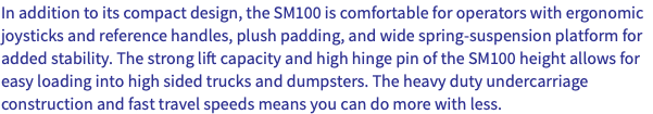 In addition to its compact design, the SM100 is comfortable for operators with ergonomic joysticks and reference handles, plush padding, and wide spring-suspension platform for added stability. The strong lift capacity and high hinge pin of the SM100 height allows for easy loading into high sided trucks and dumpsters. The heavy duty undercarriage construction and fast travel speeds means you can do more with less.